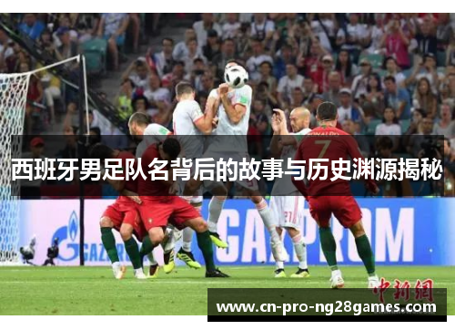 西班牙男足队名背后的故事与历史渊源揭秘 西班牙男足队名背后的故事与历史渊源揭秘