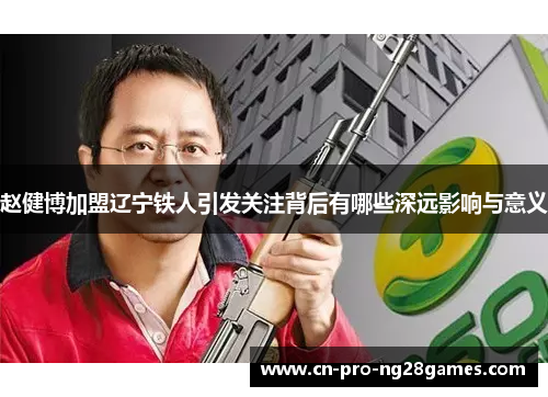 赵健博加盟辽宁铁人引发关注背后有哪些深远影响与意义 赵健博加盟辽宁铁人引发关注背后有哪些深远影响与意义