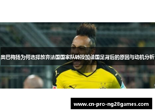 奥巴梅扬为何选择放弃法国国家队转投加蓬国足背后的原因与动机分析 奥巴梅扬为何选择放弃法国国家队转投加蓬国足背后的原因与动机分析