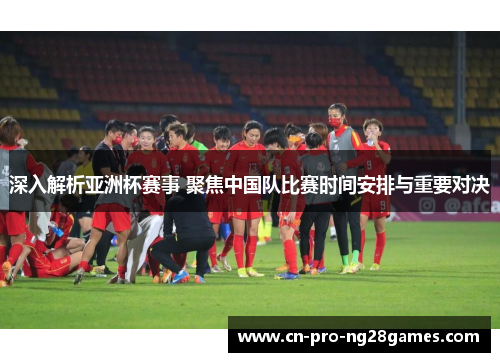 深入解析亚洲杯赛事 聚焦中国队比赛时间安排与重要对决