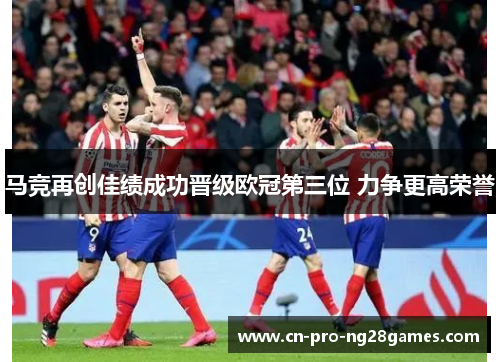 马竞再创佳绩成功晋级欧冠第三位 力争更高荣誉
