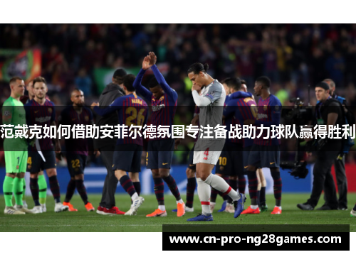 范戴克如何借助安菲尔德氛围专注备战助力球队赢得胜利