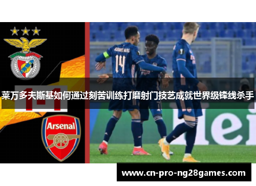 莱万多夫斯基如何通过刻苦训练打磨射门技艺成就世界级锋线杀手