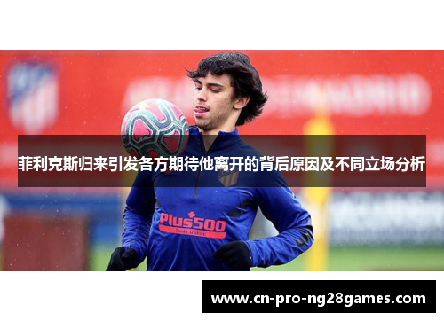 菲利克斯归来引发各方期待他离开的背后原因及不同立场分析