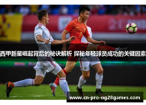 西甲新星崛起背后的秘诀解析 探秘年轻球员成功的关键因素