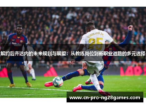 解约后齐达内的未来规划与展望：从教练岗位到新职业道路的多元选择