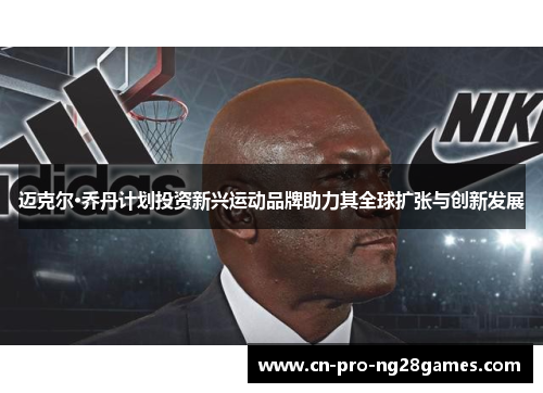 迈克尔·乔丹计划投资新兴运动品牌助力其全球扩张与创新发展