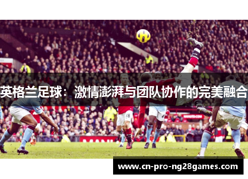 英格兰足球:激情澎湃与团队协作的完美融合 英格兰足球:激情澎湃与团队协作的完美融合