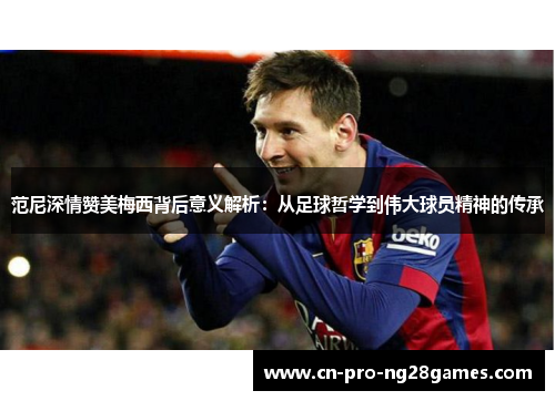 范尼深情赞美梅西背后意义解析：从足球哲学到伟大球员精神的传承
