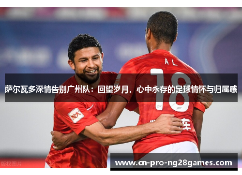 萨尔瓦多深情告别广州队：回望岁月，心中永存的足球情怀与归属感