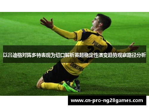以吕迪格对阵多特表现为切口解析英超稳定性演变趋势观察路径分析