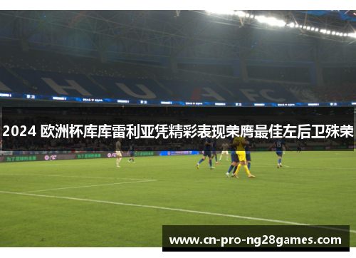 2024 欧洲杯库库雷利亚凭精彩表现荣膺最佳左后卫殊荣 2024 欧洲杯库库雷利亚凭精彩表现荣膺最佳左后卫殊荣