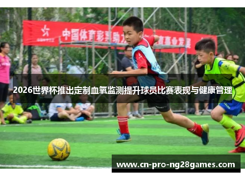 2026世界杯推出定制血氧监测提升球员比赛表现与健康管理 2026世界杯推出定制血氧监测提升球员比赛表现与健康管理