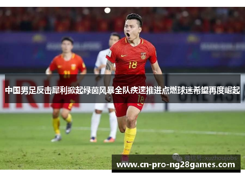 中国男足反击犀利掀起绿茵风暴全队疾速推进点燃球迷希望再度崛起 中国男足反击犀利掀起绿茵风暴全队疾速推进点燃球迷希望再度崛起