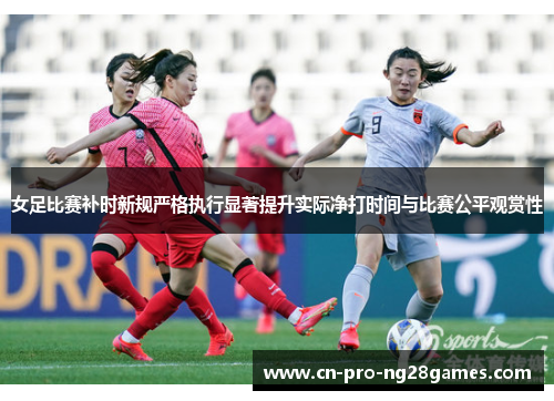 女足比赛补时新规严格执行显著提升实际净打时间与比赛公平观赏性