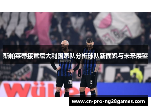 斯帕莱蒂接管意大利国家队分析球队新面貌与未来展望