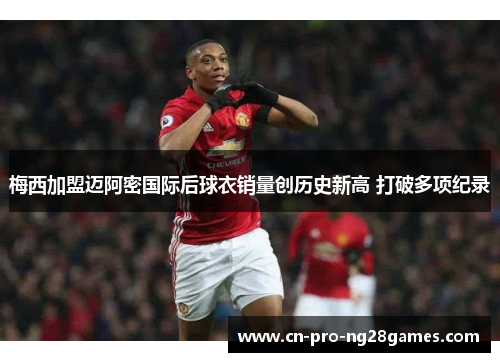 梅西加盟迈阿密国际后球衣销量创历史新高 打破多项纪录