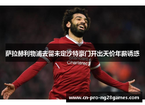 萨拉赫利物浦去留未定沙特豪门开出天价年薪诱惑