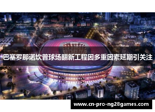 巴塞罗那诺坎普球场翻新工程因多重因素延期引关注 巴塞罗那诺坎普球场翻新工程因多重因素延期引关注